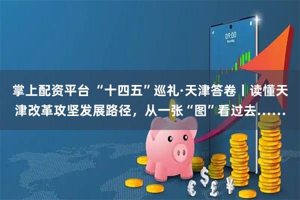 掌上配资平台 “十四五”巡礼·天津答卷丨读懂天津改革攻坚发展路径，从一张“图”看过去……