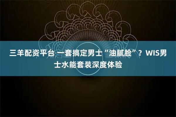三羊配资平台 一套搞定男士“油腻脸”？WIS男士水能套装深度体验