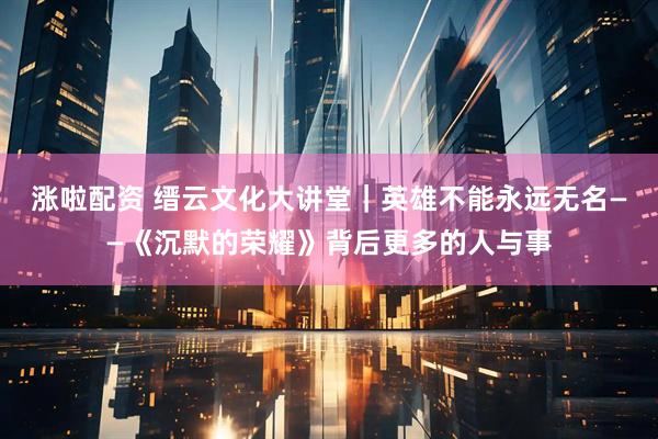 涨啦配资 缙云文化大讲堂｜英雄不能永远无名——《沉默的荣耀》背后更多的人与事