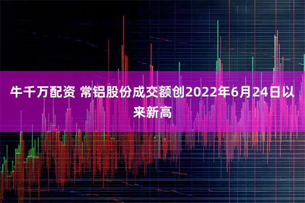 牛千万配资 常铝股份成交额创2022年6月24日以来新高