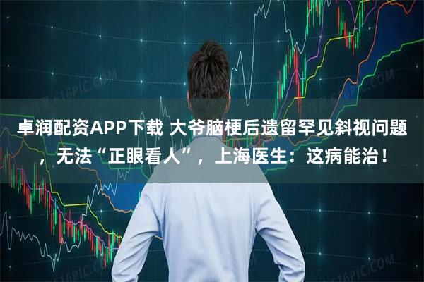 卓润配资APP下载 大爷脑梗后遗留罕见斜视问题，无法“正眼看人”，上海医生：这病能治！