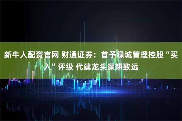 新牛人配资官网 财通证券：首予绿城管理控股“买入”评级 代建龙头深耕致远