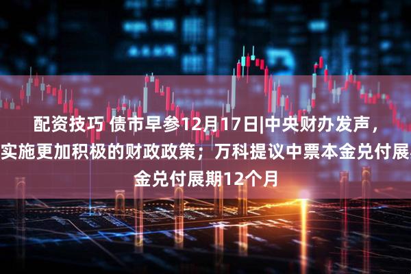 配资技巧 债市早参12月17日|中央财办发声，明年继续实施更加积极的财政政策；万科提议中票本金兑付展期12个月