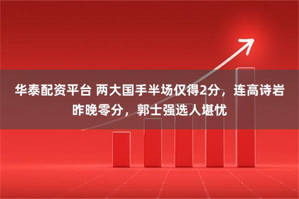华泰配资平台 两大国手半场仅得2分，连高诗岩昨晚零分，郭士强选人堪忧