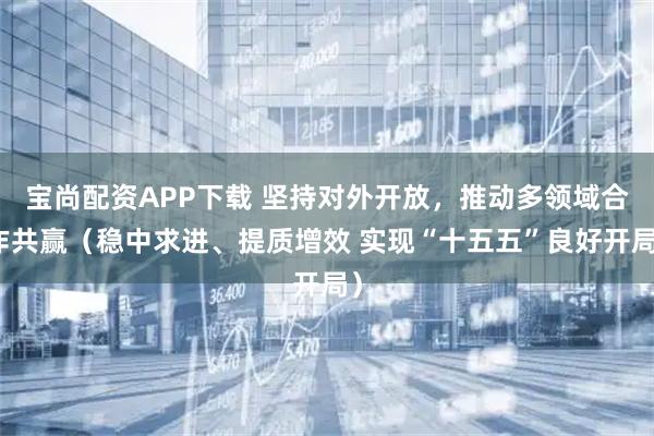 宝尚配资APP下载 坚持对外开放，推动多领域合作共赢（稳中求进、提质增效 实现“十五五”良好开局）