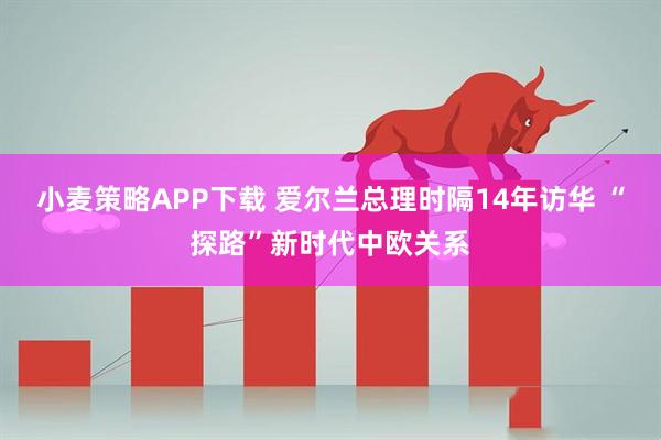 小麦策略APP下载 爱尔兰总理时隔14年访华 “探路”新时代中欧关系