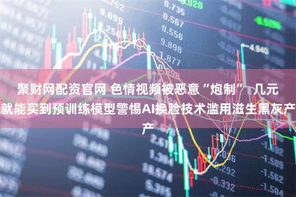 聚财网配资官网 色情视频被恶意“炮制”  几元就能买到预训练模型警惕AI换脸技术滥用滋生黑灰产