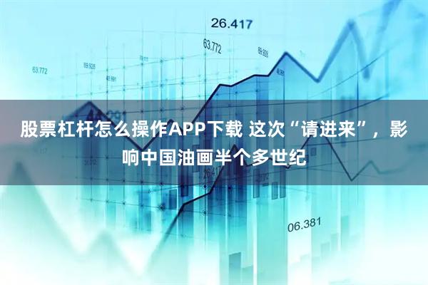 股票杠杆怎么操作APP下载 这次“请进来”，影响中国油画半个多世纪