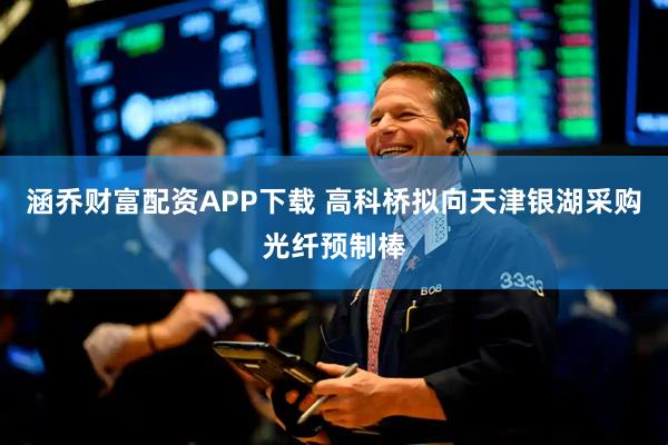 涵乔财富配资APP下载 高科桥拟向天津银湖采购光纤预制棒