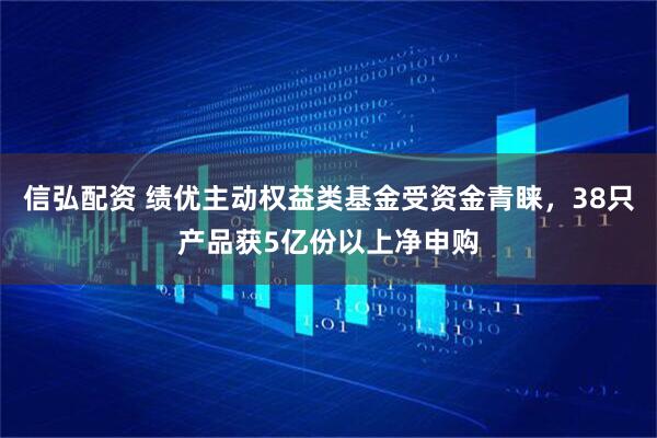 信弘配资 绩优主动权益类基金受资金青睐，38只产品获5亿份以上净申购