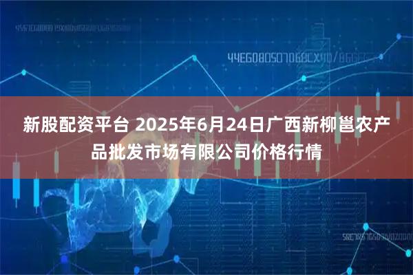 新股配资平台 2025年6月24日广西新柳邕农产品批发市场有限公司价格行情