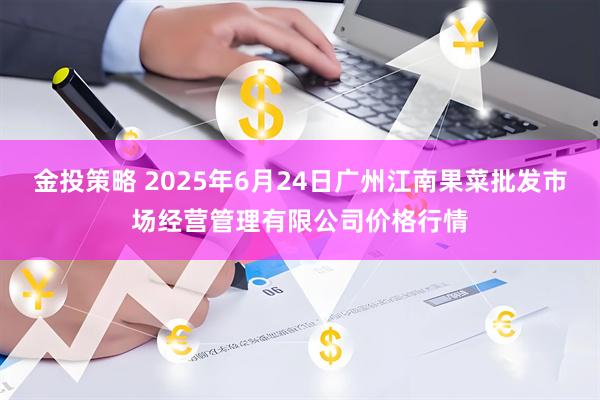 金投策略 2025年6月24日广州江南果菜批发市场经营管理有限公司价格行情
