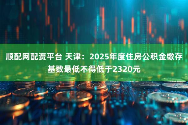 顺配网配资平台 天津：2025年度住房公积金缴存基数最低不得低于2320元