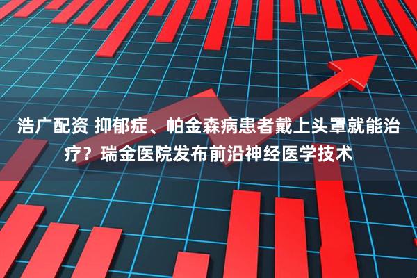 浩广配资 抑郁症、帕金森病患者戴上头罩就能治疗？瑞金医院发布前沿神经医学技术
