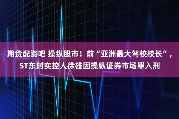 期货配资吧 操纵股市！前“亚洲最大驾校校长”，ST东时实控人徐雄因操纵证券市场罪入刑