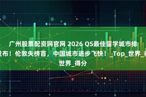 广州股票配资网官网 2026 QS最佳留学城市排名发布！伦敦失榜首，中国城市进步飞快！_Top_世界_得分