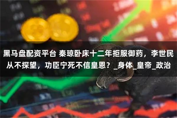 黑马盘配资平台 秦琼卧床十二年拒服御药，李世民从不探望，功臣宁死不信皇恩？_身体_皇帝_政治