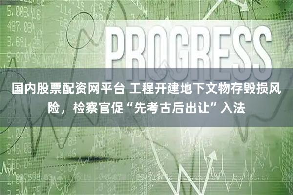 国内股票配资网平台 工程开建地下文物存毁损风险，检察官促“先考古后出让”入法