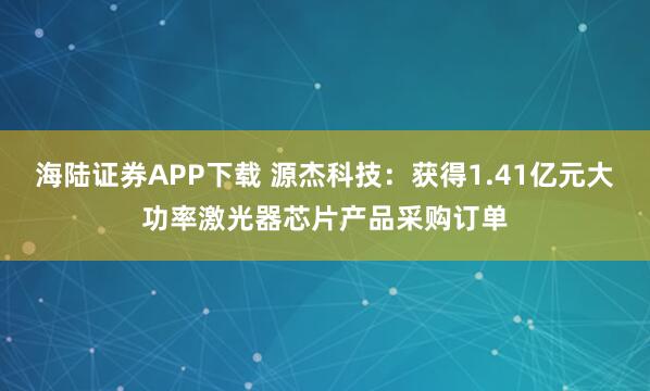 海陆证券APP下载 源杰科技：获得1.41亿元大功率激光器芯片产品采购订单