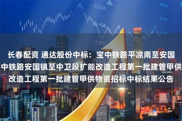长春配资 通达股份中标：宝中铁路平凉南至安国镇段扩能改造工程及宝中铁路安国镇至中卫段扩能改造工程第一批建管甲供物资招标中标结果公告