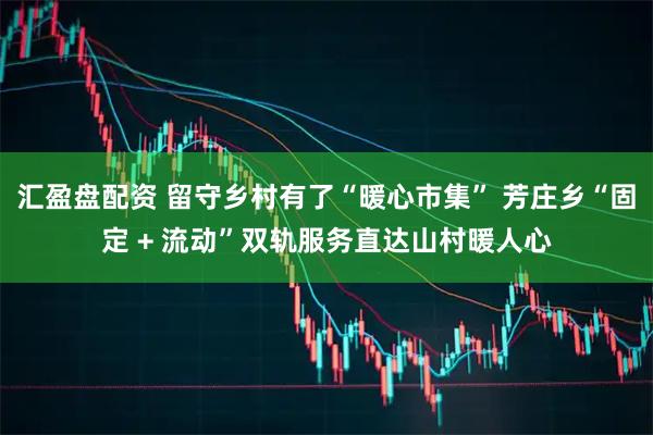 汇盈盘配资 留守乡村有了“暖心市集” 芳庄乡“固定 + 流动”双轨服务直达山村暖人心