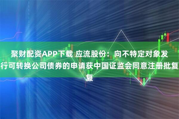 聚财配资APP下载 应流股份：向不特定对象发行可转换公司债券的申请获中国证监会同意注册批复