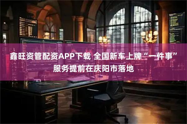 鑫旺资管配资APP下载 全国新车上牌“一件事”服务提前在庆阳市落地