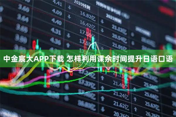 中金宸大APP下载 怎样利用课余时间提升日语口语