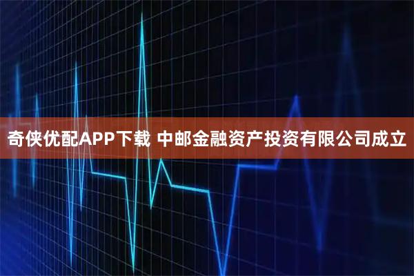 奇侠优配APP下载 中邮金融资产投资有限公司成立