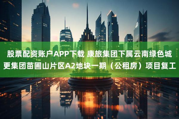 股票配资账户APP下载 康旅集团下属云南绿色城更集团苗圃山片区A2地块一期（公租房）项目复工