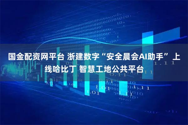 国金配资网平台 浙建数字“安全晨会AI助手” 上线哈比丁 智慧工地公共平台