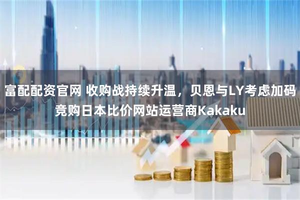富配配资官网 收购战持续升温，贝恩与LY考虑加码竞购日本比价网站运营商Kakaku