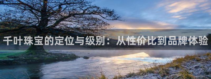 常平天宏娱乐会所电话：千叶珠宝的定位与级别：从性价比到品牌体