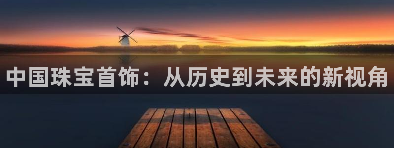 天宏娱乐河源店在哪：中国珠宝首饰：从历史到未来的新视角