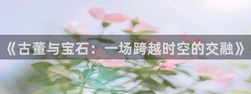 西安天宏娱乐老男孩事件：《古董与宝石：一场跨越时空的交融》