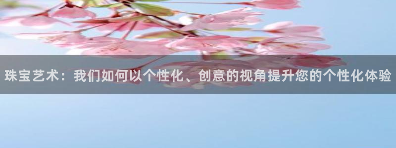 天宏娱乐大叔团队介绍视频：珠宝艺术：我们如何以个性化、创意的