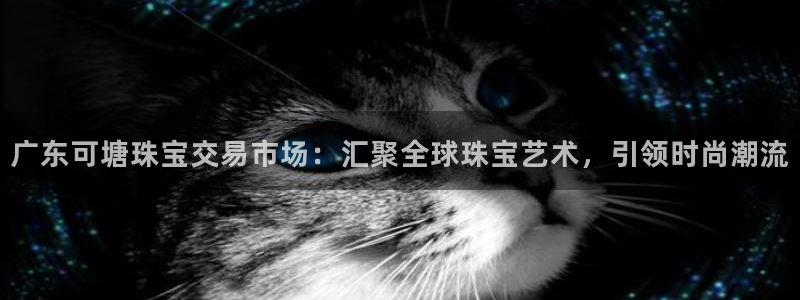 天宏娱乐青峰：广东可塘珠宝交易市场：汇聚全球珠宝艺术，引领时