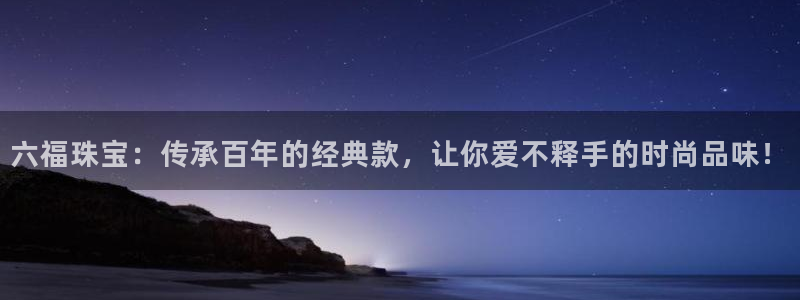宏天广场娱乐：六福珠宝：传承百年的经典款，让你爱不释手的时尚