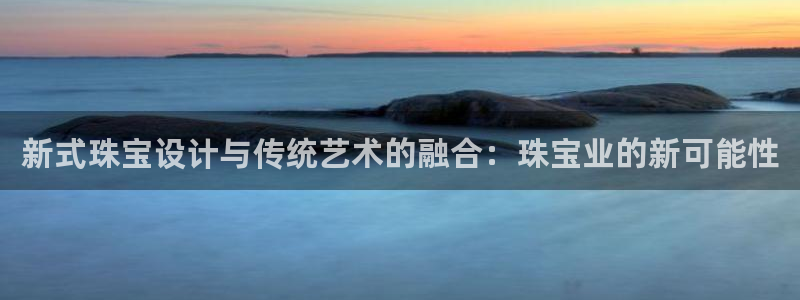 天宏娱乐 福星平台：新式珠宝设计与传统艺术的融合：珠宝业的新