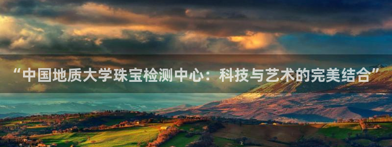 天宏娱乐王叔：“中国地质大学珠宝检测中心：科技与艺术的完美结